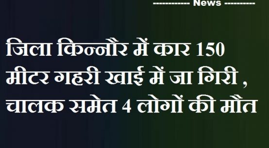 जिला किन्नौर में कार 150 मीटर गहरी खाई में जा गिरी , चालक समेत 4 लोगों की मौत